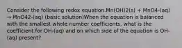 Consider the following redox equation.Mn(OH)2(s) + MnO4-(aq) → MnO42-(aq) (basic solution)When the equation is balanced with the smallest whole number coefficients, what is the coefficient for OH-(aq) and on which side of the equation is OH-(aq) present?