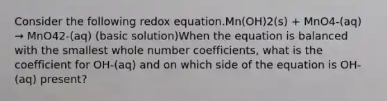 Consider the following redox equation.Mn(OH)2(s) + MnO4-(aq) → MnO42-(aq) (basic solution)When the equation is balanced with the smallest whole number coefficients, what is the coefficient for OH-(aq) and on which side of the equation is OH-(aq) present?