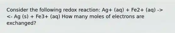 Consider the following redox reaction: Ag+ (aq) + Fe2+ (aq) -> <- Ag (s) + Fe3+ (aq) How many moles of electrons are exchanged?