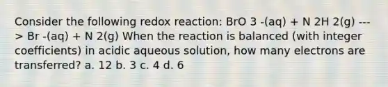 Consider the following redox reaction: BrO 3 -(aq) + N 2H 2(g) ---> Br -(aq) + N 2(g) When the reaction is balanced (with integer coefficients) in acidic aqueous solution, how many electrons are transferred? a. 12 b. 3 c. 4 d. 6