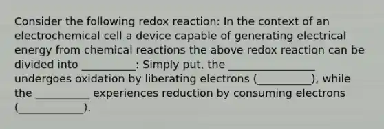 Consider the following redox reaction: In the context of an electrochemical cell a device capable of generating electrical energy from chemical reactions the above redox reaction can be divided into __________: Simply put, the ________________ undergoes oxidation by liberating electrons (__________), while the __________ experiences reduction by consuming electrons (____________).