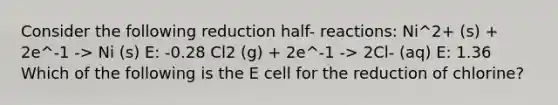 Consider the following reduction half- reactions: Ni^2+ (s) + 2e^-1 -> Ni (s) E: -0.28 Cl2 (g) + 2e^-1 -> 2Cl- (aq) E: 1.36 Which of the following is the E cell for the reduction of chlorine?