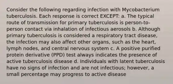 Consider the following regarding infection with Mycobacterium tuberculosis. Each response is correct EXCEPT: a. The typical route of transmission for primary tuberculosis is person-to-person contact via inhalation of infectious aerosols b. Although primary tuberculosis is considered a respiratory tract disease, the infection may also affect other organs, such as the heart, lymph nodes, and central nervous system c. A positive purified protein derivative (PPD) test always indicates the presence of active tuberculosis disease d. Individuals with latent tuberculosis have no signs of infection and are not infectious; however, a small percentage may progress to active disease