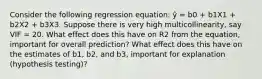 Consider the following regression equation: ŷ = b0 + b1X1 + b2X2 + b3X3. Suppose there is very high multicollinearity, say VIF = 20. What effect does this have on R2 from the equation, important for overall prediction? What effect does this have on the estimates of b1, b2, and b3, important for explanation (hypothesis testing)?