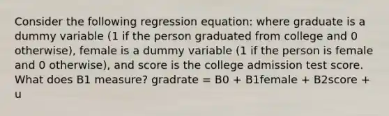 Consider the following regression equation: where graduate is a dummy variable (1 if the person graduated from college and 0 otherwise), female is a dummy variable (1 if the person is female and 0 otherwise), and score is the college admission test score. What does B1 measure? gradrate = B0 + B1female + B2score + u