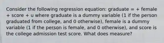 Consider the following regression equation: graduate = + female + score + u where graduate is a dummy variable (1 if the person graduated from college, and 0 otherwise), female is a dummy variable (1 if the person is female, and 0 otherwise), and score is the college admission test score. What does measure?