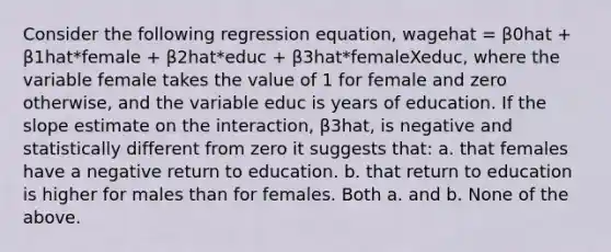 Consider the following regression equation, wagehat = β0hat + β1hat*female + β2hat*educ + β3hat*femaleXeduc, where the variable female takes the value of 1 for female and zero otherwise, and the variable educ is years of education. If the slope estimate on the interaction, β3hat, is negative and statistically different from zero it suggests that: a. that females have a negative return to education. b. that return to education is higher for males than for females. Both a. and b. None of the above.