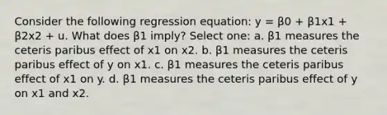 Consider the following regression equation: y = β0 + β1x1 + β2x2 + u. What does β1 imply? Select one: a. β1 measures the ceteris paribus effect of x1 on x2. b. β1 measures the ceteris paribus effect of y on x1. c. β1 measures the ceteris paribus effect of x1 on y. d. β1 measures the ceteris paribus effect of y on x1 and x2.