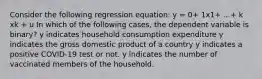 Consider the following regression equation: y = 0+ 1x1+ ...+ k xk + u In which of the following cases, the dependent variable is binary? y indicates household consumption expenditure y indicates the gross domestic product of a country y indicates a positive COVID-19 test or not. y indicates the number of vaccinated members of the household.