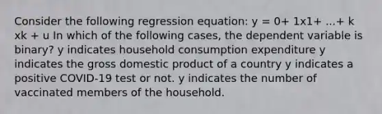 Consider the following regression equation: y = 0+ 1x1+ ...+ k xk + u In which of the following cases, the dependent variable is binary? y indicates household consumption expenditure y indicates the gross domestic product of a country y indicates a positive COVID-19 test or not. y indicates the number of vaccinated members of the household.