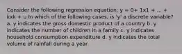 Consider the following regression equation: y = 0+ 1x1 + ... + kxk + u In which of the following cases, is 'y' a discrete variable? a. y indicates the gross domestic product of a country b. y indicates the number of children in a family c. y indicates household consumption expenditure d. y indicates the total volume of rainfall during a year