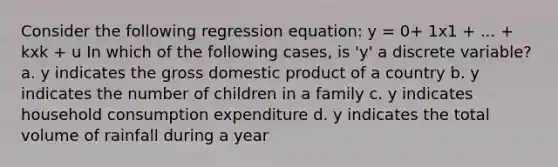 Consider the following regression equation: y = 0+ 1x1 + ... + kxk + u In which of the following cases, is 'y' a discrete variable? a. y indicates the <a href='https://www.questionai.com/knowledge/kJPHGCSDAr-gross-domestic-product' class='anchor-knowledge'>gross domestic product</a> of a country b. y indicates the number of children in a family c. y indicates household consumption expenditure d. y indicates the total volume of rainfall during a year