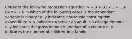 Consider the following regression equation: y = 0 + B1 x 1 + ...+ Bk x k + u In which of the following cases is the dependent variable is binary? a. y indicates household consumption expenditure b. y indicates whether an adult is a college dropout c. y indicates the gross domestic product of a country d. y indicates the number of children in a family