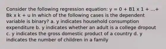 Consider the following regression equation: y = 0 + B1 x 1 + ...+ Bk x k + u In which of the following cases is the dependent variable is binary? a. y indicates household consumption expenditure b. y indicates whether an adult is a college dropout c. y indicates the gross domestic product of a country d. y indicates the number of children in a family