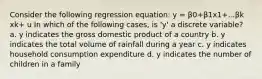 Consider the following regression equation: y = β0+β1x1+...βk xk+ u In which of the following cases, is 'y' a discrete variable? a. y indicates the gross domestic product of a country b. y indicates the total volume of rainfall during a year c. y indicates household consumption expenditure d. y indicates the number of children in a family