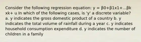 Consider the following regression equation: y = β0+β1x1+...βk xk+ u In which of the following cases, is 'y' a discrete variable? a. y indicates the gross domestic product of a country b. y indicates the total volume of rainfall during a year c. y indicates household consumption expenditure d. y indicates the number of children in a family