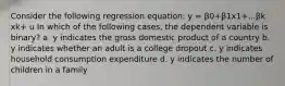 Consider the following regression equation: y = β0+β1x1+...βk xk+ u In which of the following cases, the dependent variable is binary? a. y indicates the gross domestic product of a country b. y indicates whether an adult is a college dropout c. y indicates household consumption expenditure d. y indicates the number of children in a family