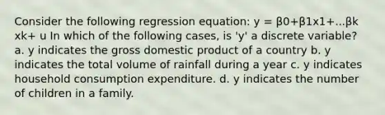 Consider the following regression equation: y = β0+β1x1+...βk xk+ u In which of the following cases, is 'y' a discrete variable? a. y indicates the gross domestic product of a country b. y indicates the total volume of rainfall during a year c. y indicates household consumption expenditure. d. y indicates the number of children in a family.