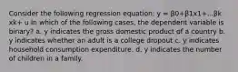 Consider the following regression equation: y = β0+β1x1+...βk xk+ u In which of the following cases, the dependent variable is binary? a. y indicates the gross domestic product of a country b. y indicates whether an adult is a college dropout c. y indicates household consumption expenditure. d. y indicates the number of children in a family.