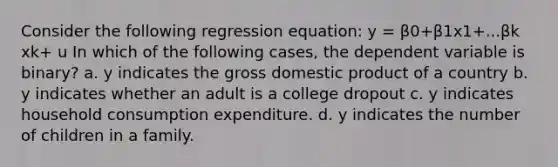 Consider the following regression equation: y = β0+β1x1+...βk xk+ u In which of the following cases, the dependent variable is binary? a. y indicates the gross domestic product of a country b. y indicates whether an adult is a college dropout c. y indicates household consumption expenditure. d. y indicates the number of children in a family.