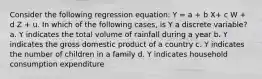 Consider the following regression equation: Y = a + b X+ c W + d Z + u. In which of the following cases, is Y a discrete variable? a. Y indicates the total volume of rainfall during a year b. Y indicates the gross domestic product of a country c. Y indicates the number of children in a family d. Y indicates household consumption expenditure