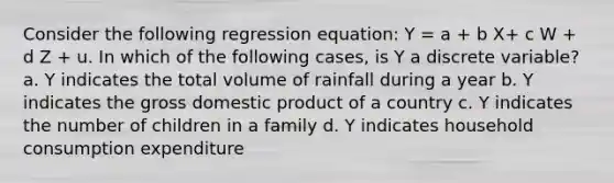 Consider the following regression equation: Y = a + b X+ c W + d Z + u. In which of the following cases, is Y a discrete variable? a. Y indicates the total volume of rainfall during a year b. Y indicates the gross domestic product of a country c. Y indicates the number of children in a family d. Y indicates household consumption expenditure