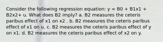 Consider the following regression equation: y = B0 + B1x1 + B2x2+ u. What does B2 imply? a. B2 measures the ceteris paribus effect of x1 on x2 . b. B2 measures the ceteris paribus effect of x1 on u. c. B2 measures the ceteris paribus effect of y on x1. d. B2 measures the ceteris paribus effect of x2 on y.