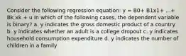 Consider the following regression equation: y = B0+ B1x1+ ...+ Bk xk + u In which of the following cases, the dependent variable is binary? a. y indicates the gross domestic product of a country b. y indicates whether an adult is a college dropout c. y indicates household consumption expenditure d. y indicates the number of children in a family