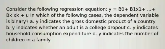 Consider the following regression equation: y = B0+ B1x1+ ...+ Bk xk + u In which of the following cases, the dependent variable is binary? a. y indicates the gross domestic product of a country b. y indicates whether an adult is a college dropout c. y indicates household consumption expenditure d. y indicates the number of children in a family