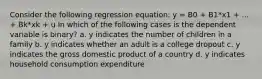 Consider the following regression equation: y = B0 + B1*x1 + ... + Bk*xk + u In which of the following cases is the dependent variable is binary? a. y indicates the number of children in a family b. y indicates whether an adult is a college dropout c. y indicates the gross domestic product of a country d. y indicates household consumption expenditure