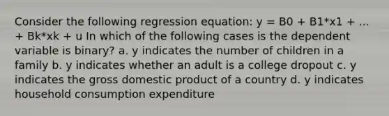 Consider the following regression equation: y = B0 + B1*x1 + ... + Bk*xk + u In which of the following cases is the dependent variable is binary? a. y indicates the number of children in a family b. y indicates whether an adult is a college dropout c. y indicates the gross domestic product of a country d. y indicates household consumption expenditure