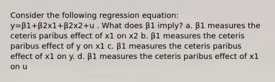 Consider the following regression equation: y=β1+β2x1+β2x2+u . What does β1 imply? a. β1 measures the ceteris paribus effect of x1 on x2 b. β1 measures the ceteris paribus effect of y on x1 c. β1 measures the ceteris paribus effect of x1 on y. d. β1 measures the ceteris paribus effect of x1 on u