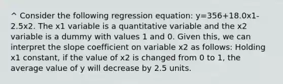 ^ Consider the following regression equation: y=356+18.0x1-2.5x2. The x1 variable is a quantitative variable and the x2 variable is a dummy with values 1 and 0. Given this, we can interpret the slope coefficient on variable x2 as follows: Holding x1 constant, if the value of x2 is changed from 0 to 1, the average value of y will decrease by 2.5 units.