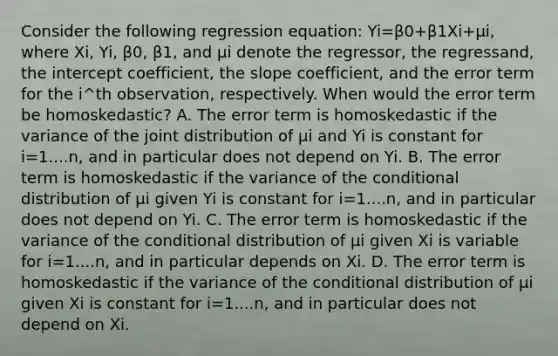 Consider the following regression​ equation: Yi=β0+β1Xi+μi​, where Xi​, Yi​, β0​, β1​, and μi denote the​ regressor, the​ regressand, the intercept​ coefficient, the slope​ coefficient, and the error term for the i^th ​observation, respectively. When would the error term be​ homoskedastic? A. The error term is homoskedastic if the variance of the joint distribution of μi and Yi is constant for i=1....n​, and in particular does not depend on Yi. B. The error term is homoskedastic if the variance of the conditional distribution of μi given Yi is constant for i=1....n​, and in particular does not depend on Yi. C. The error term is homoskedastic if the variance of the conditional distribution of μi given Xi is variable for i=1....n​, and in particular depends on Xi. D. The error term is homoskedastic if the variance of the conditional distribution of μi given Xi is constant for i=1....n​, and in particular does not depend on Xi.