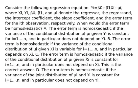 Consider the following regression​ equation: Yi=β0+β1Xi+μi​, where Xi​, Yi​, β0​, β1​, and μi denote the​ regressor, the​ regressand, the intercept​ coefficient, the slope​ coefficient, and the error term for the ith ​observation, respectively. When would the error term be​ homoskedastic? A. The error term is homoskedastic if the variance of the conditional distribution of μi given Yi is constant for i=1....n​, and in particular does not depend on Yi. B. The error term is homoskedastic if the variance of the conditional distribution of μi given Xi is variable for i=1....n​, and in particular depends on Xi. C. The error term is homoskedastic if the variance of the conditional distribution of μi given Xi is constant for i=1....n​, and in particular does not depend on Xi. This is the correct answer. D. The error term is homoskedastic if the variance of the joint distribution of μi and Yi is constant for i=1....n​, and in particular does not depend on Yi.