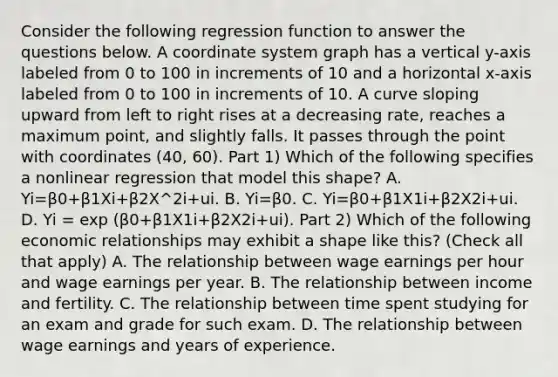 Consider the following regression function to answer the questions below. A coordinate system graph has a vertical y-axis labeled from 0 to 100 in increments of 10 and a horizontal x-axis labeled from 0 to 100 in increments of 10. A curve sloping upward from left to right rises at a decreasing rate, reaches a maximum point, and slightly falls. It passes through the point with coordinates (40, 60). Part 1) Which of the following specifies a nonlinear regression that model this​ shape? A. Yi=β0+β1Xi+β2X^2i+ui. B. Yi=β0. C. Yi=β0+β1X1i+β2X2i+ui. D. Yi = exp (β0+β1X1i+β2X2i+ui). Part 2) Which of the following economic relationships may exhibit a shape like​ this? ​(Check all that apply​) A. The relationship between wage earnings per hour and wage earnings per year. B. The relationship between income and fertility. C. The relationship between time spent studying for an exam and grade for such exam. D. The relationship between wage earnings and years of experience.