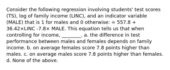 Consider the following regression involving students' test scores (TS), log of family income (LINC), and an indicator variable (MALE) that is 1 for males and 0 otherwise: = 557.8 + 36.42×LINC -7.8× MALE. This equation tells us that when controlling for income, ________. a. the difference in test performance between males and females depends on family income. b. on average females score 7.8 points higher than males. c. on average males score 7.8 points higher than females. d. None of the above.