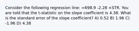 Consider the following regression line: =698.9 -2.28 ×STR. You are told that the t-statistic on the slope coefficient is 4.38. What is the standard error of the slope coefficient? A) 0.52 B) 1.96 C) -1.96 D) 4.38