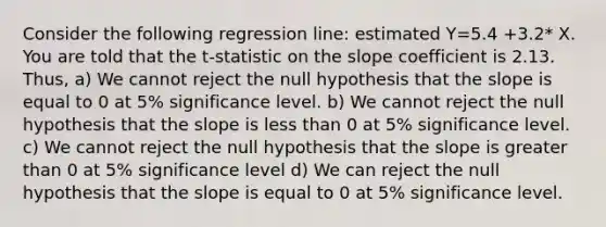 Consider the following regression line: estimated Y=5.4 +3.2* X. You are told that the t-statistic on the slope coefficient is 2.13. Thus, a) We cannot reject the null hypothesis that the slope is equal to 0 at 5% significance level. b) We cannot reject the null hypothesis that the slope is <a href='https://www.questionai.com/knowledge/k7BtlYpAMX-less-than' class='anchor-knowledge'>less than</a> 0 at 5% significance level. c) We cannot reject the null hypothesis that the slope is <a href='https://www.questionai.com/knowledge/ktgHnBD4o3-greater-than' class='anchor-knowledge'>greater than</a> 0 at 5% significance level d) We can reject the null hypothesis that the slope is equal to 0 at 5% significance level.