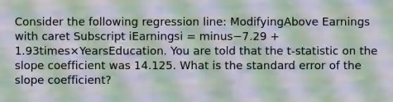 Consider the following regression​ line: ModifyingAbove Earnings with caret Subscript iEarningsi ​= minus−7.29 ​+ 1.93times×YearsEducation. You are told that the ​t-statistic on the slope coefficient was 14.125. What is the standard error of the slope​ coefficient?