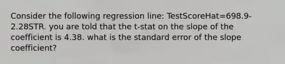 Consider the following regression line: TestScoreHat=698.9-2.28STR. you are told that the t-stat on the slope of the coefficient is 4.38. what is the standard error of the slope coefficient?