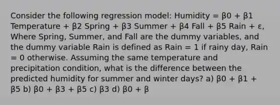 Consider the following regression model: Humidity = β0 + β1 Temperature + β2 Spring + β3 Summer + β4 Fall + β5 Rain + ε, Where Spring, Summer, and Fall are the dummy variables, and the dummy variable Rain is defined as Rain = 1 if rainy day, Rain = 0 otherwise. Assuming the same temperature and precipitation condition, what is the difference between the predicted humidity for summer and winter days? a) β0 + β1 + β5 b) β0 + β3 + β5 c) β3 d) β0 + β