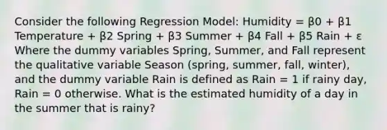 Consider the following Regression Model: Humidity = β0 + β1 Temperature + β2 Spring + β3 Summer + β4 Fall + β5 Rain + ɛ Where the dummy variables Spring, Summer, and Fall represent the qualitative variable Season (spring, summer, fall, winter), and the dummy variable Rain is defined as Rain = 1 if rainy day, Rain = 0 otherwise. What is the estimated humidity of a day in the summer that is rainy?