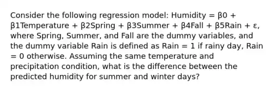 Consider the following regression model: Humidity = β0 + β1Temperature + β2Spring + β3Summer + β4Fall + β5Rain + ε, where Spring, Summer, and Fall are the dummy variables, and the dummy variable Rain is defined as Rain = 1 if rainy day, Rain = 0 otherwise. Assuming the same temperature and precipitation condition, what is the difference between the predicted humidity for summer and winter days?