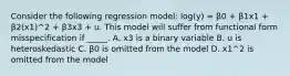 Consider the following regression model: log(y) = β0 + β1x1 + β2(x1)^2 + β3x3 + u. This model will suffer from functional form misspecification if _____. A. x3 is a binary variable B. u is heteroskedastic C. β0 is omitted from the model D. x1^2 is omitted from the model