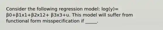 Consider the following regression model: log(y)= β0+β1x1+β2x12+ β3x3+u. This model will suffer from functional form misspecification if _____.