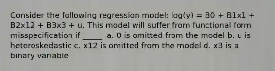 Consider the following regression model: log(y) = B0 + B1x1 + B2x12 + B3x3 + u. This model will suffer from functional form misspecification if _____. a. 0 is omitted from the model b. u is heteroskedastic c. x12 is omitted from the model d. x3 is a binary variable