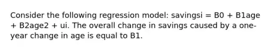 Consider the following regression model: savingsi = B0 + B1age + B2age2 + ui. The overall change in savings caused by a one-year change in age is equal to B1.