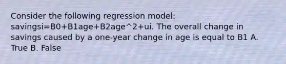 Consider the following regression model: savingsi=B0+B1age+B2age^2+ui. The overall change in savings caused by a one-year change in age is equal to B1 A. True B. False