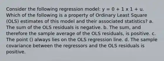 Consider the following regression model: y = 0 + 1 x 1 + u. Which of the following is a property of Ordinary Least Square (OLS) estimates of this model and their associated statistics? a. The sum of the OLS residuals is negative. b. The sum, and therefore the sample average of the OLS residuals, is positive. c. The point () always lies on the OLS regression line. d. The sample covariance between the regressors and the OLS residuals is positive.